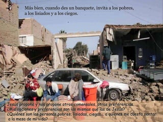 Más bien, cuando des un banquete, invita a los pobres,  a los lisiados y a los ciegos.   Jesús propone y nos propone otros comensales, otras preferencias. ¿Mis opciones y preferencias son las mismas que las de Jesús?  ¿Quiénes son las personas pobres, lisiadas, ciegas... a quienes me cuesta sentar  a la mesa de mi vida? 