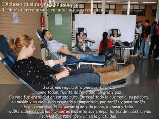 ¡Dichoso tú si no pueden pagarte!  Recibirás tu recompensa cuando los justos resuciten . Jesús nos regala otra bienaventuranza,  como todas, fuente de felicidad, alegría y paz. Su vida fue gratuidad en estado puro. Entregó todo lo que tenía: su palabra,  su misión y su vida. Vida regalada y compartida, por tod@s y para tod@s.  Vivir como vivió Él es garantía de vida plena, dichosa y feliz.  Tod@s sabemos que los momentos más intensos e importantes de nuestra vida  son los que sabemos vivir en la gratuidad. 