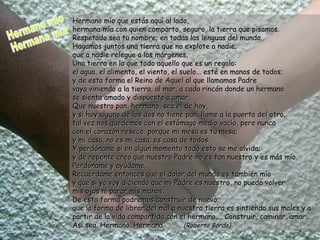 Hermano mío que estás aquí al lado, hermana mía con quien comparto, seguro, la tierra que pisamos. Respetado sea tu nombre; en todas las lenguas del mundo. Hagamos juntos una tierra que no explote a nadie; que a nadie relegue a los márgenes. Una tierra en la que todo aquello que es un regalo: el agua, el alimento, el viento, el suelo... esté en manos de todos; y de esta forma el Reino de Aquel al que llamamos Padre  vaya viniendo a la tierra, al mar, a cada rincón donde un hermano se sienta amado y dispuesto a amar. Que nuestro pan, hermano, sea el de hoy, y si hoy alguno de los dos no tiene pan, llame a la puerta del otro; tal vez nos quedemos con el estómago medio vacío, pero nunca  con el corazón reseco; porque mi mesa es tu mesa; y mi casa, no es mi casa, es casa de todos. Y perdóname si en algún momento todo esto se me olvida; y de repente creo que nuestro Padre no es tan nuestro y es más mío. Perdóname y ayúdame. Recuérdame entonces que el dolor del mundo es también mío y que si yo voy diciendo que mi Padre es nuestro, no puedo volver mis ojos ni parar mis manos. De esta forma podremos construir de nuevo;  que la forma de librar del mal a nuestra tierra es sintiendo sus males y a partir de la vida compartida con el hermano.... Construir, caminar, amar.... Así sea. Hermano. Hermana.  (Roberto Borda) Hermano mío Hermana mía 