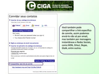 Você também pode compartilhar o link específico de convite, assim podemos enviá-lo não só por email, mas também por mensagens instantâneas e Redes Sociais, como MSN, Orkut, Skype, Gtalk, entre outros.