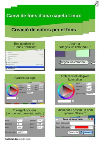Canvi de fons d'una capeta Linux

     Creació de colors per el fons

       Ens quedem en                           Anam a
       “Fons i distintius”             “Afegeix un color nou...”




                                        Amb el ratolí elegixes
       Apareixerà açò:
                                            la tonalitat




      O elegint opcions               Finalment li posem un nom
(nom del colr, quantitat, matis...)        i prenem “D'acord”
 