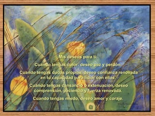 Mis deseos para ti:  Cuando tengas dolor, deseo paz y perdón.  Cuando tengas dudas propias, deseo confianza renovada en tu capacidad para lidiar con ellas.  Cuando tengas cansancio o extenuación, deseo comprensión, paciencia y fuerza renovada.  Cuando tengas miedo, deseo amor y coraje.  