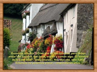 Entonces ella dijo: - Creo que no los conozco, pero deben andar con hambre. Por favor, entren y coman algo.- El hombre de la casa está? - preguntaron... No,  dijo ella, está fuera. Entonces no podemos entrar... respondieron ellos.  