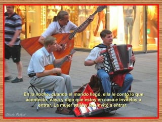 En la noche, cuando el marido llegó, ella le contó lo que aconteció. Vaya y diga que estoy en casa e invítelos a entrar. La mujer salió y los invitó a entrar.  