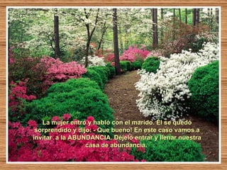 La mujer entró y habló con el marido. Él se quedó sorprendido y dijo: - Que bueno! En este caso vamos a invitar  a la ABUNDANCIA. Déjelo entrar y llenar nuestra casa de abundancia.  