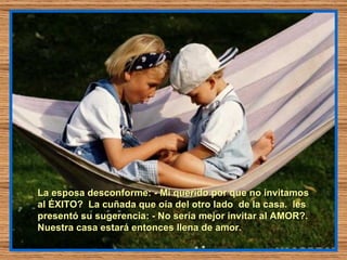 La esposa desconforme: - Mi querido por que no invitamos al ÉXITO?  La cuñada que oía del otro lado  de la casa.  les presentó su sugerencia: - No sería mejor invitar al AMOR?. Nuestra casa estará entonces llena de amor.  