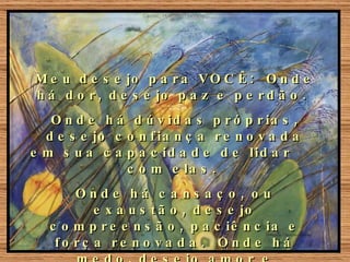 Meu desejo para VOCÊ:  Onde há dor, desejo paz e perdão.  Onde há dúvidas próprias, desejo confiança renovada em sua capacidade de lidar  com elas.  Onde há cansaço, ou exaustão, desejo compreensão, paciência e força renovada.  Onde há medo, desejo amor e coragem.  