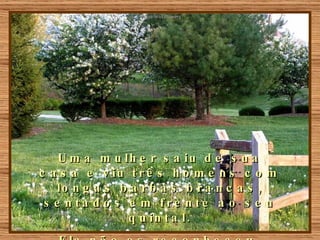 Uma mulher saiu de sua casa e viu três homens com longas barbas brancas, sentados em frente ao seu quintal. Ela não os reconheceu. 