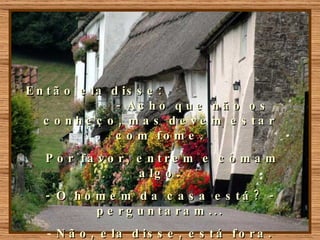 Então ela disse:  - Acho que não os conheço, mas devem estar com fome. Por favor, entrem e comam algo. - O homem da casa está? - perguntaram... Não, ela disse, está fora. Então não podemos entrar...  eles responderam.  