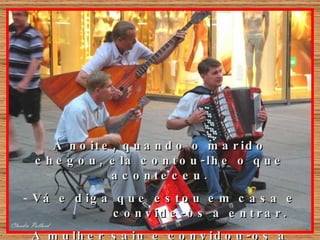 À noite, quando o marido chegou, ela contou-lhe o que aconteceu. Vá e diga que estou em casa e  convide-os a entrar.  A mulher saiu e convidou-os a entrar. 