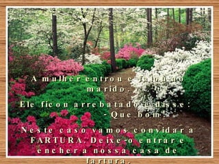 A mulher entrou e falou ao marido. Ele ficou arrebatado e disse:  - Que bom!  Neste caso vamos convidar a FARTURA. Deixe-o entrar e encher a nossa casa de fartura. 