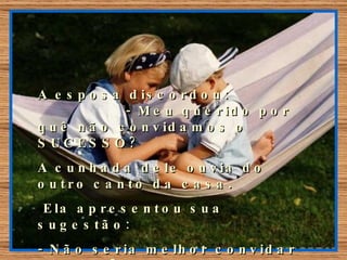 A esposa discordou:  - Meu querido por quê não convidamos o SUCESSO? A cunhada dele ouvia do outro canto da casa. Ela apresentou sua sugestão:  - Não seria melhor convidar o AMOR?. Nossa casa estará então cheia de amor. 
