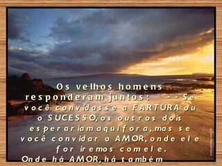 O s v e lh o s h o m e n s
 r e s p o n d e r a m ju n t o s :       - - Se
 v o c ê c o n v id a s s e a F A R T UR A o u
     o S UC E S S O, o s o u t r o s d o is
  e s p e r a r ia m a q u i f o r a , ma s s e
v o c ê c o n v id a r o A M OR , o n d e e l e
          f o r ir e mo s c o m e l e .
On d e h á A M OR , h á t a mb é m
 