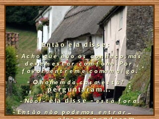 E n t ã o e la d is s e :
 - A c h o q u e n ã o o s c o n h e ç o , ma s
    d e v e m e s t a r c o m f o me . P o r
   f a v o r , e n t r e m e c o ma m a l g o .
     - O h o me m d a c a s a e s t á ? -
            p e rg u nta ra m ...
  - Nã o ! - e l a d i s s e - e s t á f o r a .
- E n t ã o n ã o p o d e mo s e n t r a r ...
 