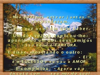 - Nã o p o d e mo s e n t r a r j u n t o s . –
             re s ponde ra m.
 - P o r q u ê is t o ? E l a q u i s s a b e r .
   U m d o s v e lh o s e x p lic o u -lh e :
a p o n t a n d o u m d o s s e u s a m ig o s
        - S e u n o me é F A R T UR A .
E d is s e , m o s t r a n d o o o u t r o :
                                          - El e
  é o S UC E S S O e e u s o u o A M OR .
     E c o m p le t o u : - A g o r a v á e
d is c u t a c o m       s e u ma r id o q u a l
 