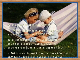 A e s p o s a d is c o r d o u :
 - M e u q u e r id o p o r q u ê n ã o
c o n v id a mo s o S UC E S S O?
A c u n h a d a d e le o u v ia d o
o utro c a nto d a c a s a , e
a p re s e nto u s ua s ug e s tã o :
- Nã o s e r ia me l h o r c o n v id a r o
A M OR ? . No s s a c a s a e s t a r á
 