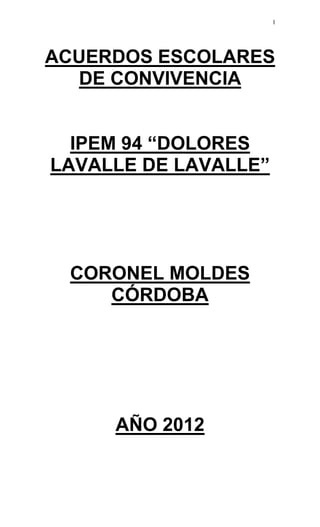 1




ACUERDOS ESCOLARES
  DE CONVIVENCIA


  IPEM 94 “DOLORES
LAVALLE DE LAVALLE”




 CORONEL MOLDES
    CÓRDOBA




     AÑO 2012
 