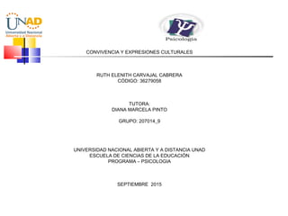 CONVIVENCIA Y EXPRESIONES CULTURALES
 
 
 
RUTH ELENITH CARVAJAL CABRERA
CÓDIGO: 36279058
 
 
 
TUTORA:
DIANA MARCELA PINTO
 
GRUPO: 207014_9
 
 
 
 
UNIVERSIDAD NACIONAL ABIERTA Y A DISTANCIA UNAD
ESCUELA DE CIENCIAS DE LA EDUCACIÓN
PROGRAMA – PSICOLOGIA
 
SEPTIEMBRE 2015
 
 