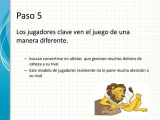 Paso 5
Los jugadores clave ven el juego de una
manera diferente.

  – buscan convertirse en atletas que generan muchos dolores de
    cabeza a su rival
  – Este modelo de jugadores realmente no le pone mucha atención a
    su rival
 