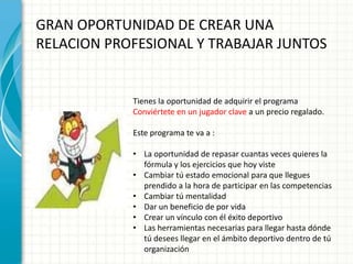 GRAN OPORTUNIDAD DE CREAR UNA
RELACION PROFESIONAL Y TRABAJAR JUNTOS


            Tienes la oportunidad de adquirir el programa
            Conviértete en un jugador clave a un precio regalado.

            Este programa te va a :

            • La oportunidad de repasar cuantas veces quieres la
              fórmula y los ejercicios que hoy viste
            • Cambiar tú estado emocional para que llegues
              prendido a la hora de participar en las competencias
            • Cambiar tú mentalidad
            • Dar un beneficio de por vida
            • Crear un vínculo con él éxito deportivo
            • Las herramientas necesarias para llegar hasta dónde
              tú desees llegar en el ámbito deportivo dentro de tú
              organización
 