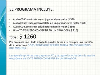 EL PROGRAMA INCLUYE:

•   Audio CD Conviértete en un jugador clave (valor $ 350)
•   Audio CD de trabajo Conviértete en un jugador clave (valor $350)
•   Audio CD Como crear salud naturalmente (valor $ 350)
•   Libro YO TE PUEDO CONVERTIR EN UN GANADOR ( $ 210)

TOTAL : $ 1260
Por única ocasión , todo esto te lo puedes llevar a tu casa por una fracción
de su valor solo $ 525- TIENES QUE DECIDIR AHORA EN LOS SIGUIENTES
DOS MINUTOS.

La segunda opción es que pagues un CD y te regalo los otros dos y la versión
electrónica de YO TE PUEDO CONVERTIR EN UN GANADOR.
 
