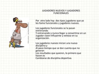 JUGADORES NUEVOS Y JUGADORES
              FUNCIONALES

Por otro lado hay dos tipos jugadores que yo
les llamo funcionales y jugadores nuevos.
Los jugadores funcionales se la pasan
entrenando
Y entrenando y nunca llegar a convertirse en un
Jugador clave-influyente y exitoso en su
organización.
Los jugadores nuevos inician una nueva
disciplina y
Al poco tiempo que se dan cuenta que no
generan
Los resultados que quieren, lo primero que
hacen es
Cambiarse de disciplina deportiva.
 