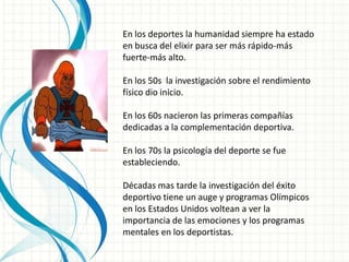 En los deportes la humanidad siempre ha estado
en busca del elixir para ser más rápido-más
fuerte-más alto.

En los 50s la investigación sobre el rendimiento
físico dio inicio.

En los 60s nacieron las primeras compañías
dedicadas a la complementación deportiva.

En los 70s la psicología del deporte se fue
estableciendo.

Décadas mas tarde la investigación del éxito
deportivo tiene un auge y programas Olímpicos
en los Estados Unidos voltean a ver la
importancia de las emociones y los programas
mentales en los deportistas.
 