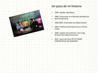 Un poco de mi historia
•   1999- Jugador Liga Mayor

•   2000- Entrenador en el Mundial de Natación
•   Munich Alemania

•   2000-2005- Entrenador de atletas locales

•   2005- Profesional del Ejercicio en el Reino
    Unido

•   2009- Jugador de la División 1 de la liga
    Británica de Fútbol Americano

•   2011- Autor del Libro YO TE PUEDO
    CONVERTIR EN UN GANADOR
 