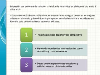 Mi pasión por encontrar la solución a la falta de resultados en el deporte dio inicio 5
años atrás.

- Durante estos 5 años estudie minuciosamente las estrategias que usan los mejores
atletas en el mundo y decodificarlas para poder enseñarlas y darle a los atletas una
fórmula para que sus carreras sean mas exitosas.




              1          • Yo amo practicar deporte y ser competitivo




              2          • He tenido experiencias internacionales como
                           deportista y como entrenador




              3          • Deseo que tu experimentes emociones y
                           satisfacciones en tú vida deportiva
 