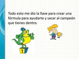 Todo esto me dio la llave para crear una
fórmula para ayudarte y sacar al campeón
que tienes dentro.
 