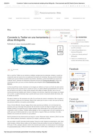 20/5/2014 Convierte tu Twitter en una herramienta de marketing eficaz #Infografía – Posicionamiento web SEO Madrid Zamora Salamanca
http://www.posicionamientoweb.systems/twitter-herramienta-marketing-infografia/ 1/4
Aviso Legal Política de cookies Site Map Carro Mi cuenta Area Clientes SEO Tool
Blog
Convierte tu Twitter en una herramienta de marketing
eficaz #Infografía
Publicado por: Jesus “JesusLopezSEO” Lopez
Posicionamiento Web
           
HOME NUESTROS SERVICIOS CONTRATAR CONTACTAR BLOG TIENDA HERRAMIENTAS SEO
BuscarInicio  Blog  Convierte tu Twitter en una herramienta de marketing eficaz #Infografía

+6 Recomendar
esto
Abrir un perfil en Twitter es una ventana a múltiples ventajas para las empresas, siempre y cuando se
comprenda esta red social como una poderosa herramienta de marketing. Hay que ponerle el debido
cuidado para que los clientes se sientan escuchados, atendidos y parte de la familia que supone ser
cualquier marca. Quienes nos dedicamos ofrecemos servicios de Community Manager somos muy
conscientes de ello y por eso os hemos diseñado esta infografía desde Posicionamiento Web
Zamora.
La foto de perfil dice mucho. Quedarse con la imagen por defecto (un huevo con fondo de color) solo le
indica al resto de los usuarios que tu cuenta es nueva y no sabes utilizarla apropiadamente. En caso de
que se trate de una marca, la mejor opción siempre será utilizar la imagen del logo, pero si es una
cuenta personal que empleas para mostrar tu trabajo y tus servicios, sugerimos que pongas una imagen
con tu rostro. La gente interactúa mejor cuando siente que conoce a la persona detrás del arroba. ¡No
te olvides de sonreír!
Sé sabio al utilizar los 160 caracteres de tu Bio. Es una forma de contar tu minihistoria. Dile a la gente a
qué te dedicas, cuáles son tus intereses. Quien te lea, sabrá que no eres un robot, sino que se trata de
una persona auténtica, con gustos y personalidad.
Crea un fondo diferente. Aunque Twitter ofrece varias opciones por defecto, en la red abundan las
opciones para que crees algo más personal. No solo tienes la opción de elegir la imagen de tu gusto,
también puedes (y te sugerimos que lo hagas) agregar datos adicionales en los que la gente pueda
contactarte y mirar tu trabajo. También debes agregar un link a tu página web (o la de tu empresa) en tu
perfil, para que el cliente pueda leer un poco más sobre tu negocio. Dale uso a las listas. Con ellas,
clasifica a los usuarios de acuerdo a lo que publican.
Está al pendiente de las interacciones que tenga tu cuenta. Responde replys, mentions y DM. Si se trata
de un cliente pidiendo información, responde con respeto y solventa sus dudas.
Haz que visiten tu perfil. Anúncialo donde puedas: firmas de e-mail, tarjetas de presentación, post, otras
redes sociales y demás. Busca cuáles son las mejores horas para publicar tus post (en España son la
9:00 y las 13:30) y siempre calcula tu retorno de inversión para actuar en consecuencia. Si tu estrategia
de posicionamiento web y tráfico de redes sociales funciona, invierte más o cámbiala por un nuevo plan.
9
ABR
2 
Entradas recientes
 Todas las medidas de las
imagenes para el nuevo timeline
de Facebook
 4 herramientas online para hacer
tus GIFs animados
 Cuida el Social Media de tu
empresa #Infografía
 ¿Cómo es el cliente perfecto?
#Infografía
 Espía a tu competencia con
nuestra Herramienta SEO Gratis
Facebook
seosalamanca.com
Te gusta
esto.
A ti y 686 personas más les gusta
seosalamanca.com.
Me gusta
Facebook
PWeb.Systems
Posicionamiento Web
A 57 personas les gusta Posicionamiento
Web.
Me gusta
Posicionamient…
+ 38
Seguir +1
Google Plus Badge
 