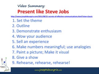 www.josephdeungria.com
Video Summary:
Present like Steve Jobs
1. Set the theme
2. Outline
3. Demonstrate enthusiasm
4. Wow your audience
5. Sell an experience
6. Make numbers meaningful; use analogies
7. Paint a picture; Make it visual
8. Give a show
9. Rehearse, rehearse, rehearse!
http://www.josephdeungria.com/2011/08/21-secrets-of-effective-communications.html?view=classic
 