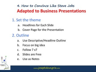 www.josephdeungria.com
4. How to Convince Like Steve Jobs
Adapted to Business Presentations
1. Set the theme
a. Headlines for Each Slide
b. Cover Page for the Presentation
2. Outline
a. Use Descriptive/Headline Outline
b. Focus on big idea
c. Follow 7 x7
d. Slides are Free
e. Use as Notes
 
