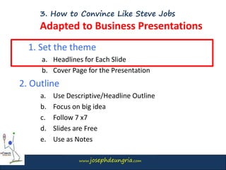 www.josephdeungria.com
3. How to Convince Like Steve Jobs
Adapted to Business Presentations
1. Set the theme
a. Headlines for Each Slide
b. Cover Page for the Presentation
2. Outline
a. Use Descriptive/Headline Outline
b. Focus on big idea
c. Follow 7 x7
d. Slides are Free
e. Use as Notes
 