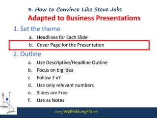www.josephdeungria.com
3. How to Convince Like Steve Jobs
Adapted to Business Presentations
1. Set the theme
a. Headlines for Each Slide
b. Cover Page for the Presentation
2. Outline
a. Use Descriptive/Headline Outline
b. Focus on big idea
c. Follow 7 x7
d. Use only relevant numbers
e. Slides are Free
f. Use as Notes
 