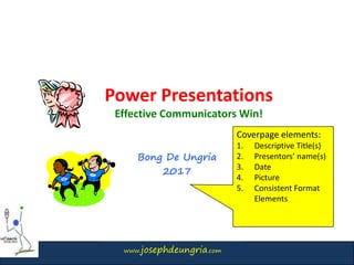 www.josephdeungria.com
Power Presentations
Effective Communicators Win!
Bong De Ungria
2017
Coverpage elements:
1. Descriptive Title(s)
2. Presentors’ name(s)
3. Date
4. Picture
5. Consistent Format
Elements
 
