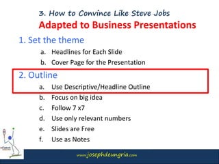 www.josephdeungria.com
3. How to Convince Like Steve Jobs
Adapted to Business Presentations
1. Set the theme
a. Headlines for Each Slide
b. Cover Page for the Presentation
2. Outline
a. Use Descriptive/Headline Outline
b. Focus on big idea
c. Follow 7 x7
d. Use only relevant numbers
e. Slides are Free
f. Use as Notes
 