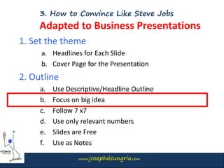www.josephdeungria.com
3. How to Convince Like Steve Jobs
Adapted to Business Presentations
1. Set the theme
a. Headlines for Each Slide
b. Cover Page for the Presentation
2. Outline
a. Use Descriptive/Headline Outline
b. Focus on big idea
c. Follow 7 x7
d. Use only relevant numbers
e. Slides are Free
f. Use as Notes
 