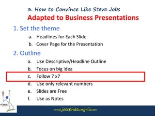 www.josephdeungria.com
3. How to Convince Like Steve Jobs
Adapted to Business Presentations
1. Set the theme
a. Headlines for Each Slide
b. Cover Page for the Presentation
2. Outline
a. Use Descriptive/Headline Outline
b. Focus on big idea
c. Follow 7 x7
d. Use only relevant numbers
e. Slides are Free
f. Use as Notes
 
