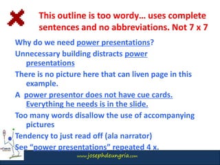 www.josephdeungria.com
Why do we need power presentations?
Unnecessary building distracts power
presentations
There is no picture here that can liven page in this
example.
A power presentor does not have cue cards.
Everything he needs is in the slide.
Too many words disallow the use of accompanying
pictures
Tendency to just read off (ala narrator)
See “power presentations” repeated 4 x.
This outline is too wordy… uses complete
sentences and no abbreviations. Not 7 x 7
 