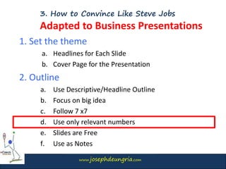 www.josephdeungria.com
3. How to Convince Like Steve Jobs
Adapted to Business Presentations
1. Set the theme
a. Headlines for Each Slide
b. Cover Page for the Presentation
2. Outline
a. Use Descriptive/Headline Outline
b. Focus on big idea
c. Follow 7 x7
d. Use only relevant numbers
e. Slides are Free
f. Use as Notes
 