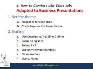 www.josephdeungria.com
3. How to Convince Like Steve Jobs
Adapted to Business Presentations
1. Set the theme
a. Headlines for Each Slide
b. Cover Page for the Presentation
2. Outline
a. Use Descriptive/Headline Outline
b. Focus on big idea
c. Follow 7 x7
d. Use only relevant numbers
e. Slides are Free
f. Use as Notes
 