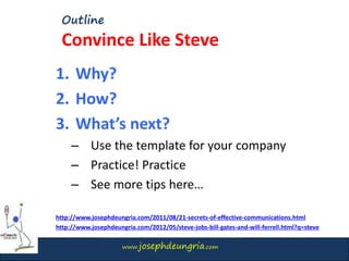 www.josephdeungria.com
Outline
Convince Like Steve
1. Why?
2. How?
3. What’s next?
– Use the template for your company
– Practice! Practice
– See more tips here…
http://www.josephdeungria.com/2011/08/21-secrets-of-effective-communications.html
http://www.josephdeungria.com/2012/05/steve-jobs-bill-gates-and-will-ferrell.html?q=steve
 