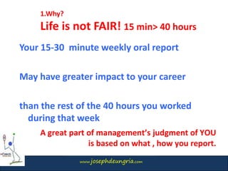 www.josephdeungria.com
1.Why?
Life is not FAIR! 15 min> 40 hours
Your 15-30 minute weekly oral report
May have greater impact to your career
than the rest of the 40 hours you worked
during that week
A great part of management’s judgment of YOU
is based on what , how you report.
 