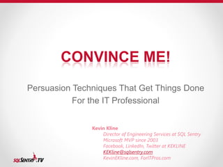 CONVINCE ME! 
Persuasion Techniques That Get Things Done 
For the IT Professional 
Kevin Kline 
Director of Engineering Services at SQL Sentry 
Microsoft MVP since 2003 
Facebook, LinkedIn, Twitter at KEKLINE 
KEKline@sqlsentry.com 
KevinEKline.com, ForITPros.com 
 