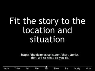 Fit the story to the location and situation. Use short stories that sell. But do you need 5 words, 5 sentences, or 5 minutes? You might enjoy this article: http://
theideamechanic.com/short-stories-that-sell-so-what-do-you-do/.
 