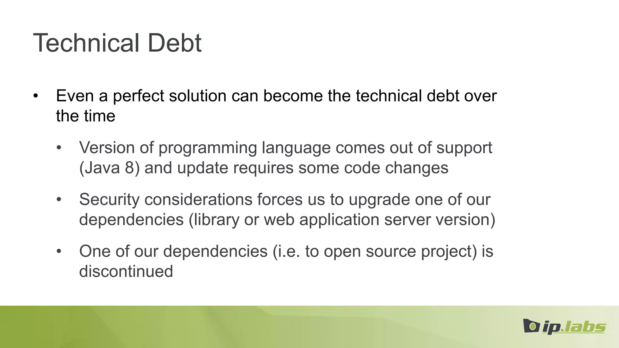 Technical Debt
• Even a perfect solution can become the technical debt over
the time
• Version of programming language comes out of support
(Java 8) and update requires some code changes
• Security considerations forces us to upgrade one of our
dependencies (library or web application server version)
• One of our dependencies (i.e. to open source project) is
discontinued
 