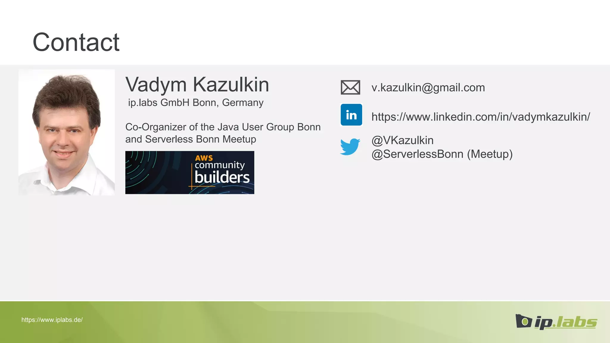 Contact
Vadym Kazulkin
ip.labs GmbH Bonn, Germany
Co-Organizer of the Java User Group Bonn
and Serverless Bonn Meetup
v.kazulkin@gmail.com
@VKazulkin
@ServerlessBonn (Meetup)
https://www.linkedin.com/in/vadymkazulkin/
https://www.iplabs.de/
 