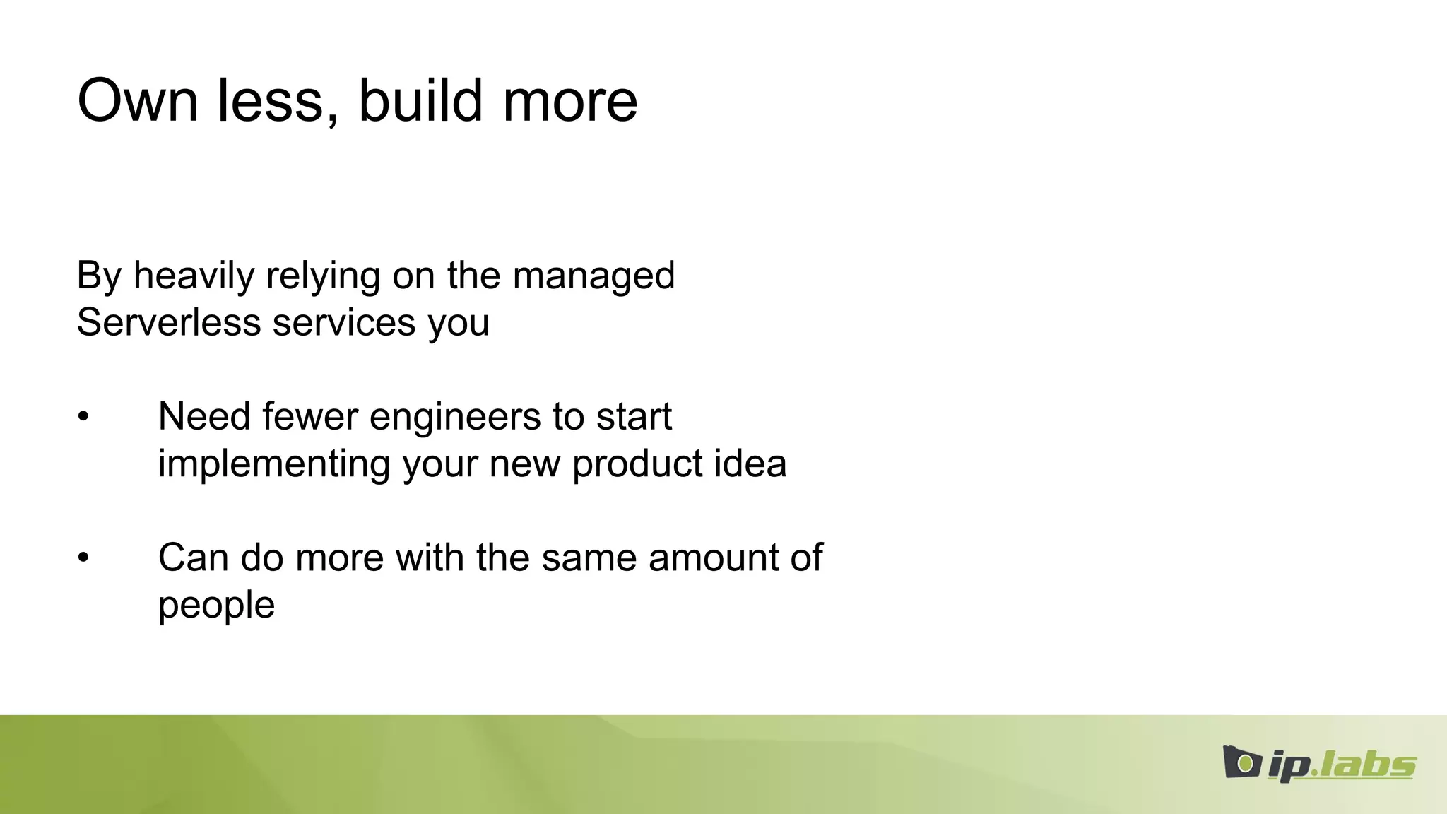 Own less, build more
By heavily relying on the managed
Serverless services you
• Need fewer engineers to start
implementing your new product idea
• Can do more with the same amount of
people
 