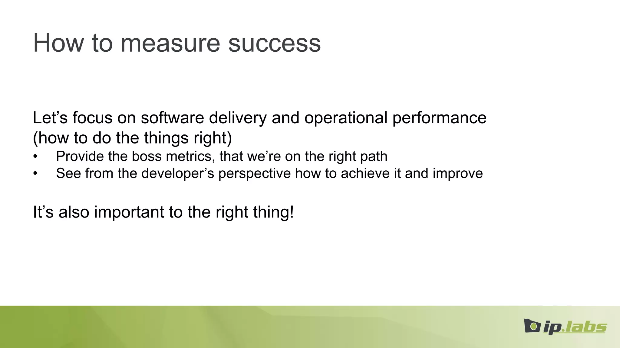 How to measure success
Let’s focus on software delivery and operational performance
(how to do the things right)
• Provide the boss metrics, that we’re on the right path
• See from the developer’s perspective how to achieve it and improve
It’s also important to the right thing!
 
